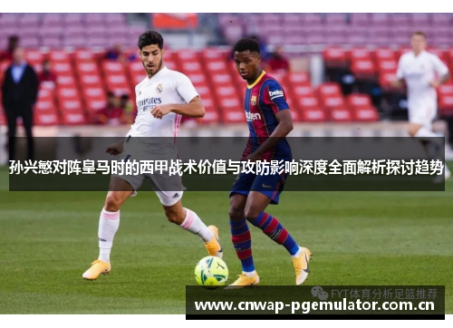 孙兴慜对阵皇马时的西甲战术价值与攻防影响深度全面解析探讨趋势 孙兴慜对阵皇马时的西甲战术价值与攻防影响深度全面解析探讨趋势