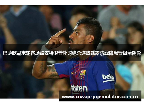 巴萨欧冠末轮客场被安特卫普补时绝杀连败暴露防线隐患晋级蒙阴影 巴萨欧冠末轮客场被安特卫普补时绝杀连败暴露防线隐患晋级蒙阴影